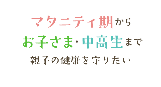 マタニティ期からお子さま・中高生まで親子の健康を守りたい